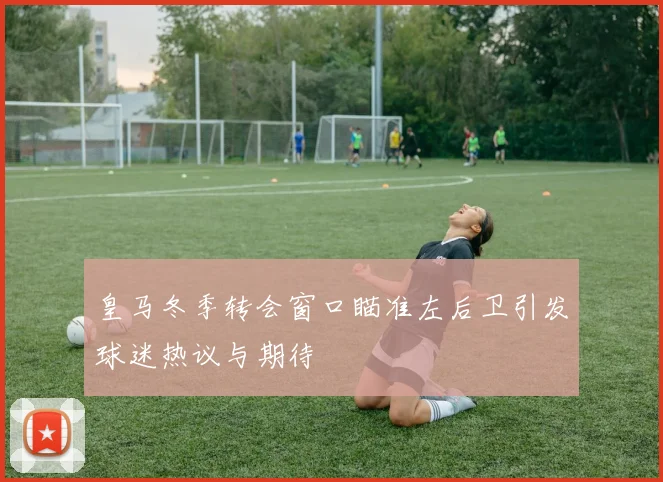 皇马冬季转会窗口瞄准左后卫引发球迷热议与期待