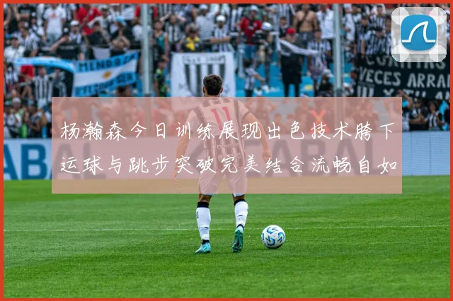 杨瀚森今日训练展现出色技术胯下运球与跳步突破完美结合流畅自如