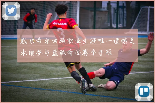 威尔希尔回顾职业生涯唯一遗憾是未能参与蓝狐奇迹赛季夺冠