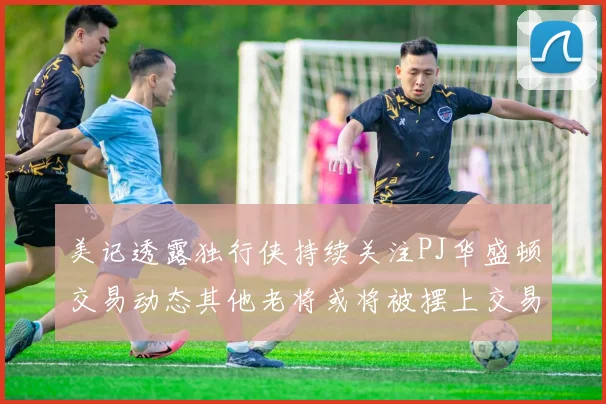 美记透露独行侠持续关注PJ华盛顿交易动态其他老将或将被摆上交易市场