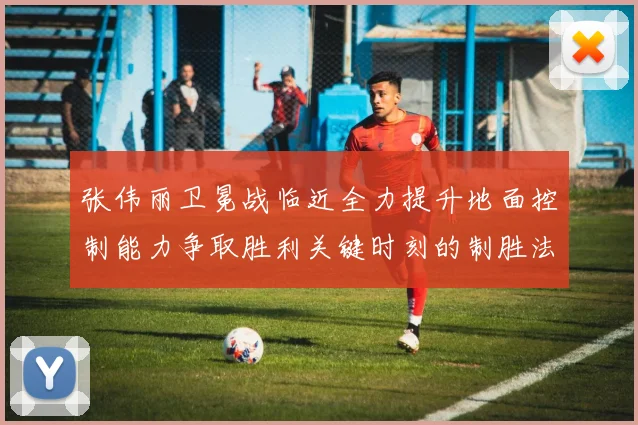 张伟丽卫冕战临近全力提升地面控制能力争取胜利关键时刻的制胜法宝