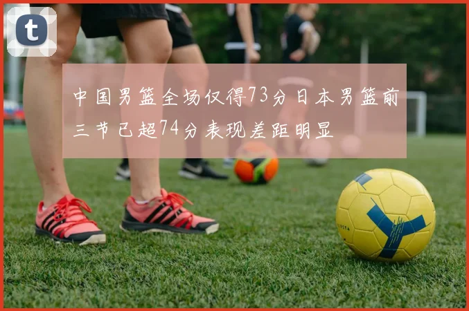 中国男篮全场仅得73分日本男篮前三节已超74分表现差距明显