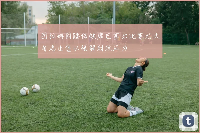 图拉姆因膝伤缺席巴塞尔比赛尤文考虑出售以缓解财政压力