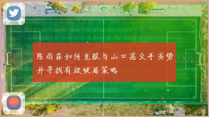 陈雨菲如何克服与山口茜交手劣势并寻找有效破局策略